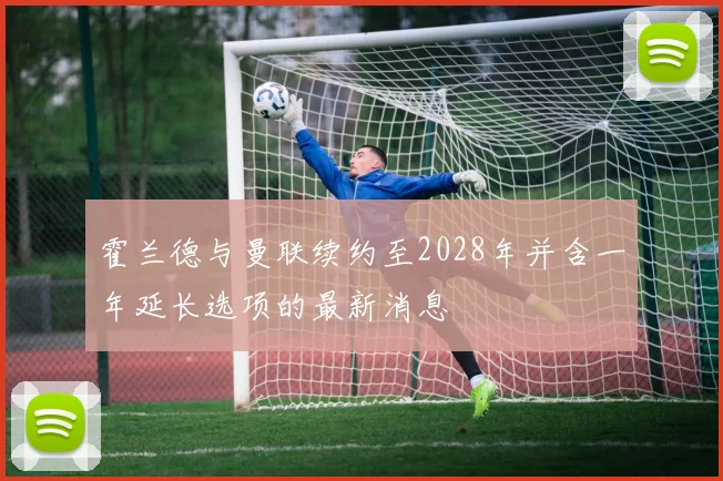 霍兰德与曼联续约至2028年并含一年延长选项的最新消息