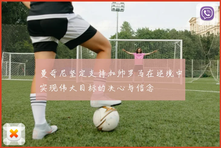 曼奇尼坚定支持加帅罗马在逆境中实现伟大目标的决心与信念