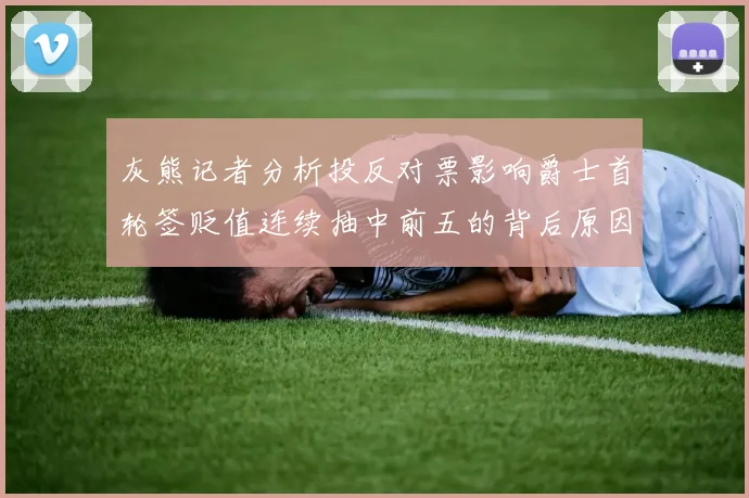灰熊记者分析投反对票影响爵士首轮签贬值连续抽中前五的背后原因