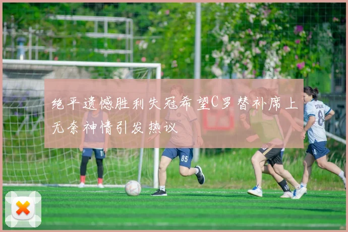绝平遗憾胜利失冠希望C罗替补席上无奈神情引发热议