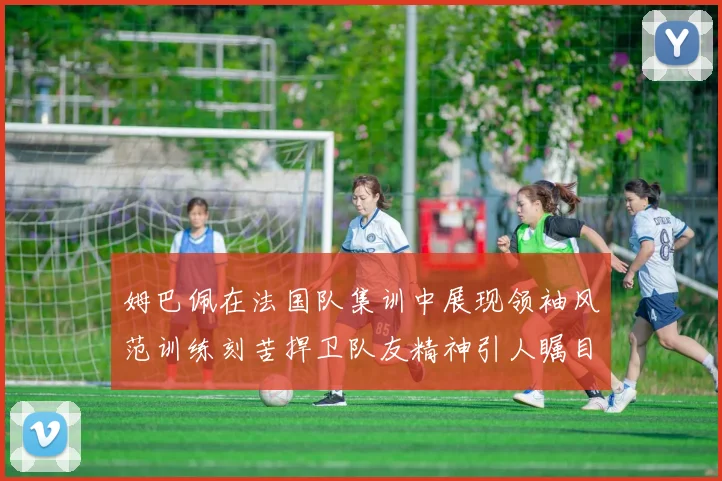 姆巴佩在法国队集训中展现领袖风范训练刻苦捍卫队友精神引人瞩目