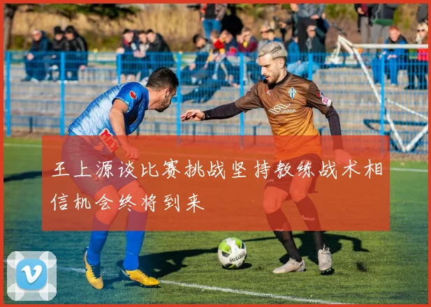 王上源谈比赛挑战坚持教练战术相信机会终将到来