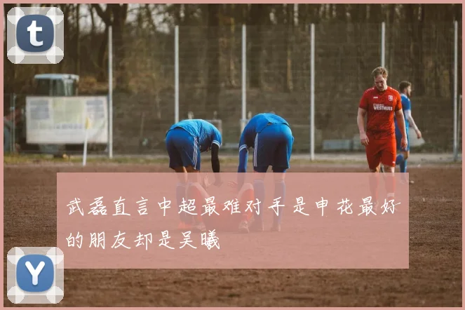 武磊直言中超最难对手是申花最好的朋友却是吴曦